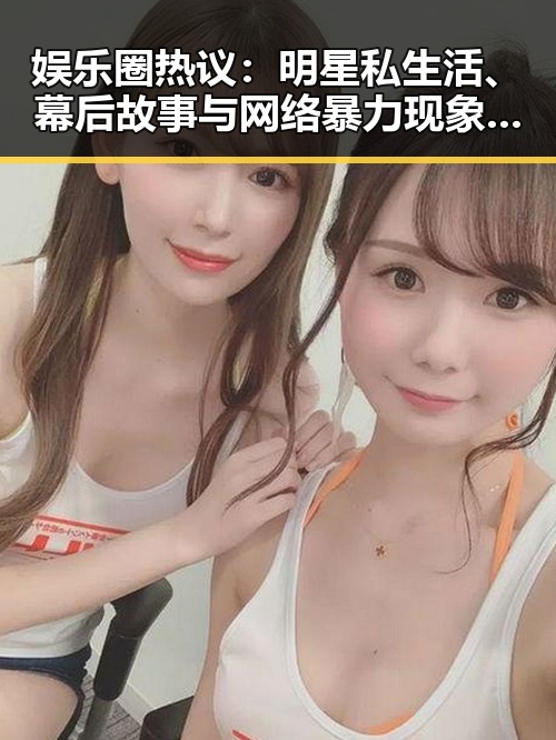 娱乐圈热议：明星私生活、幕后故事与网络暴力现象分析