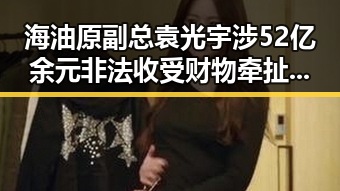 海油原副总袁光宇涉52亿余元非法收受财物牵扯郑州大学继续扩招计划