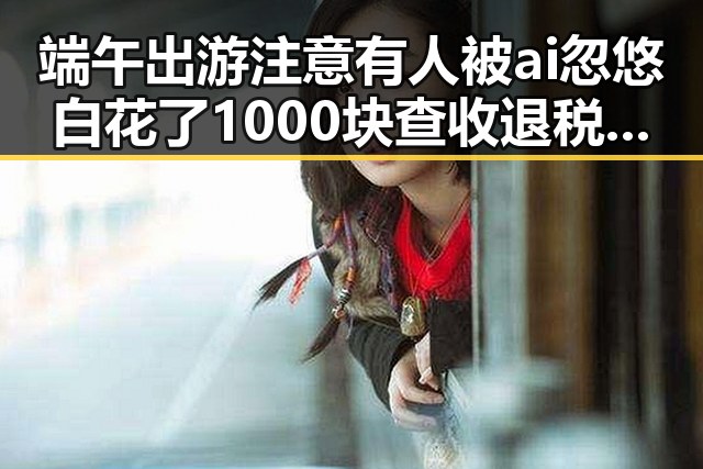 端午出游注意有人被ai忽悠白花了1000块查收退税红包两种情况需注意全网热点