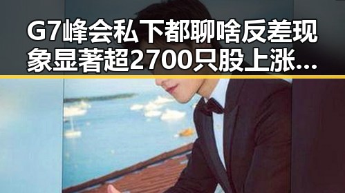 G7峰会私下都聊啥反差现象显著超2700只股上涨背后明星反差引发关注