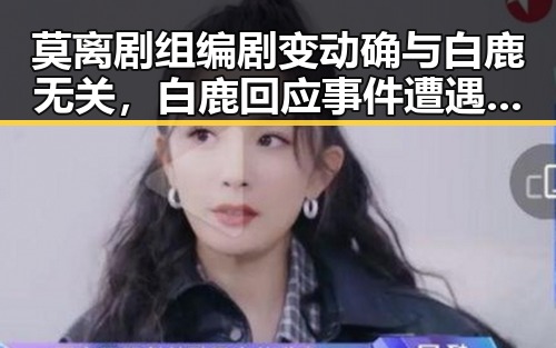 莫离剧组编剧变动确与白鹿无关,白鹿回应事件遭遇剧组蒙淇淇道歉引发关注